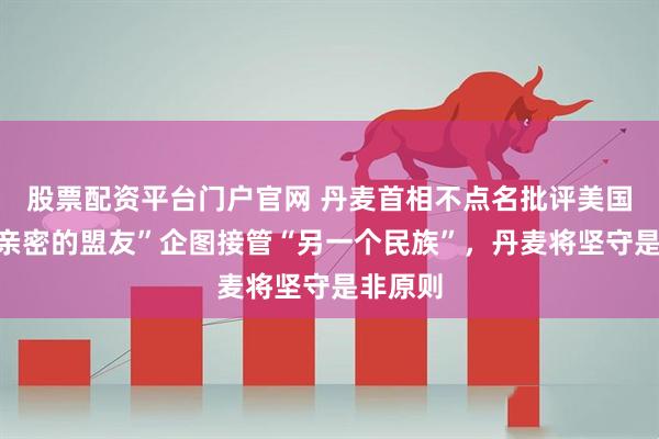 股票配资平台门户官网 丹麦首相不点名批评美国：“最亲密的盟友”企图接管“另一个民族”，丹麦将坚守是非原则