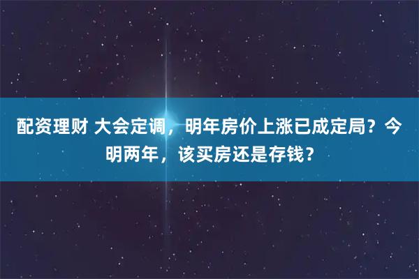 配资理财 大会定调，明年房价上涨已成定局？今明两年，该买房还是存钱？