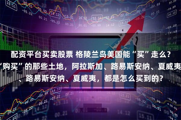 配资平台买卖股票 格陵兰岛美国能“买”走么？看看历史上被美国“购买”的那些土地，阿拉斯加、路易斯安纳、夏威夷，都是怎么买到的？