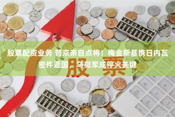 股票配资业务 普京亲自点将！梅金斯基携日内瓦密件返国，乌撤军成停火关键