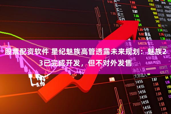 股票配资软件 星纪魅族高管透露未来规划：魅族23已完成开发，但不对外发售