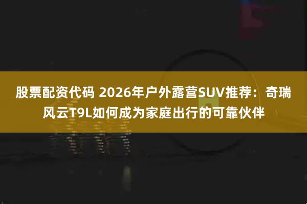 股票配资代码 2026年户外露营SUV推荐：奇瑞风云T9L如何成为家庭出行的可靠伙伴