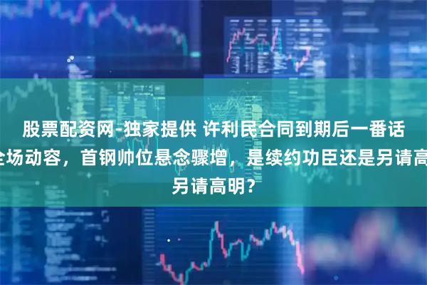 股票配资网-独家提供 许利民合同到期后一番话让全场动容，首钢帅位悬念骤增，是续约功臣还是另请高明？