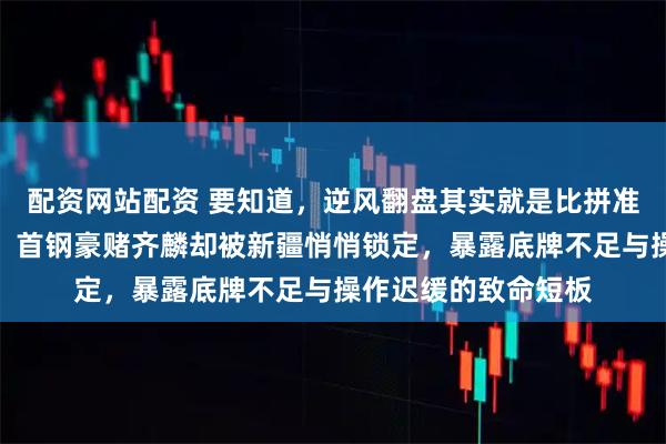 配资网站配资 要知道，逆风翻盘其实就是比拼准备充分与出手速度，首钢豪赌齐麟却被新疆悄悄锁定，暴露底牌不足与操作迟缓的致命短板