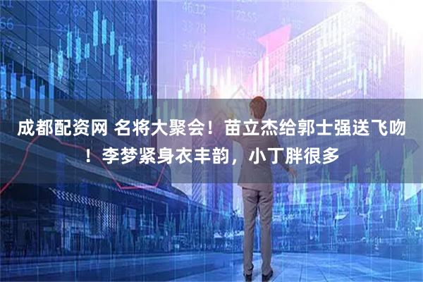 成都配资网 名将大聚会！苗立杰给郭士强送飞吻！李梦紧身衣丰韵，小丁胖很多