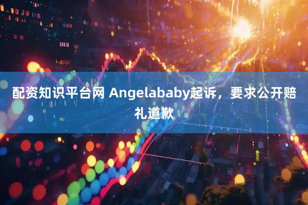 配资知识平台网 Angelababy起诉，要求公开赔礼道歉
