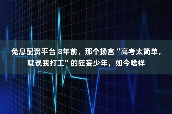 免息配资平台 8年前，那个扬言“高考太简单，耽误我打工”的狂妄少年，如今啥样