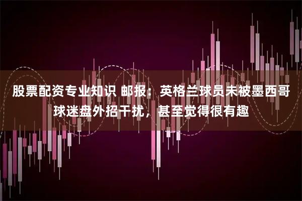 股票配资专业知识 邮报：英格兰球员未被墨西哥球迷盘外招干扰，甚至觉得很有趣