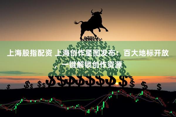 上海股指配资 上海创作星图发布：百大地标开放，一键解锁创作资源