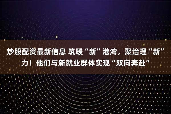 炒股配资最新信息 筑暖“新”港湾，聚治理“新”力！他们与新就业群体实现“双向奔赴”